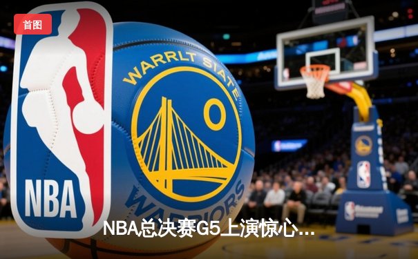 NBA总决赛G5上演惊心动魄对决，勇士客场逆转凯尔特人夺赛点